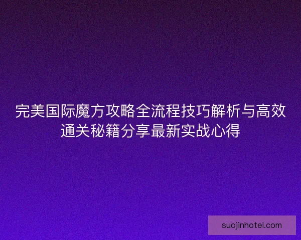 完美国际魔方攻略全流程技巧解析与高效通关秘籍分享最新实战心得 完美国际魔方攻略全流程技巧解析与高效通关秘籍分享最新实战心得