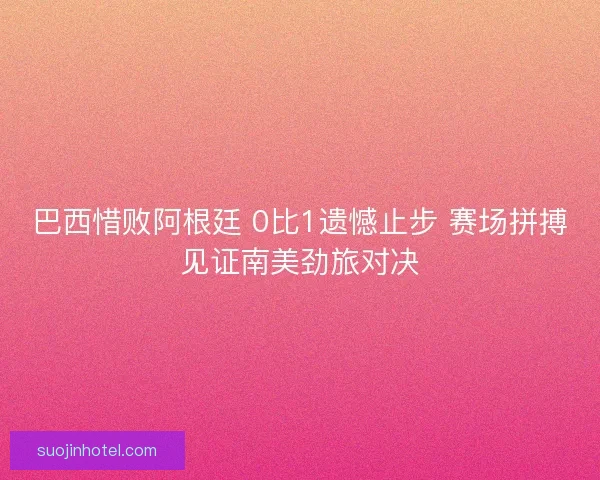 巴西惜败阿根廷 0比1遗憾止步 赛场拼搏见证南美劲旅对决