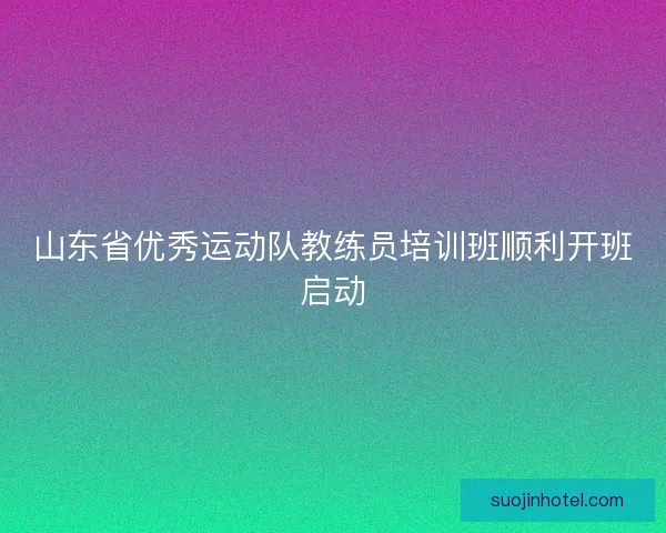 山东省优秀运动队教练员培训班顺利开班启动 山东省优秀运动队教练员培训班顺利开班启动