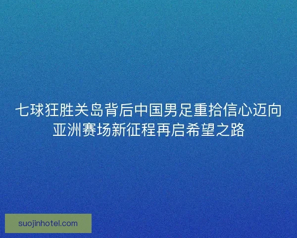 七球狂胜关岛背后中国男足重拾信心迈向亚洲赛场新征程再启希望之路