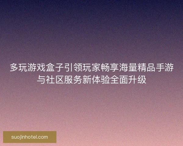 多玩游戏盒子引领玩家畅享海量精品手游与社区服务新体验全面升级