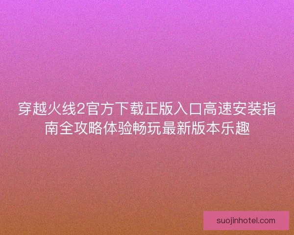 穿越火线2官方下载正版入口高速安装指南全攻略体验畅玩最新版本乐趣