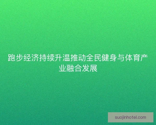 跑步经济持续升温推动全民健身与体育产业融合发展